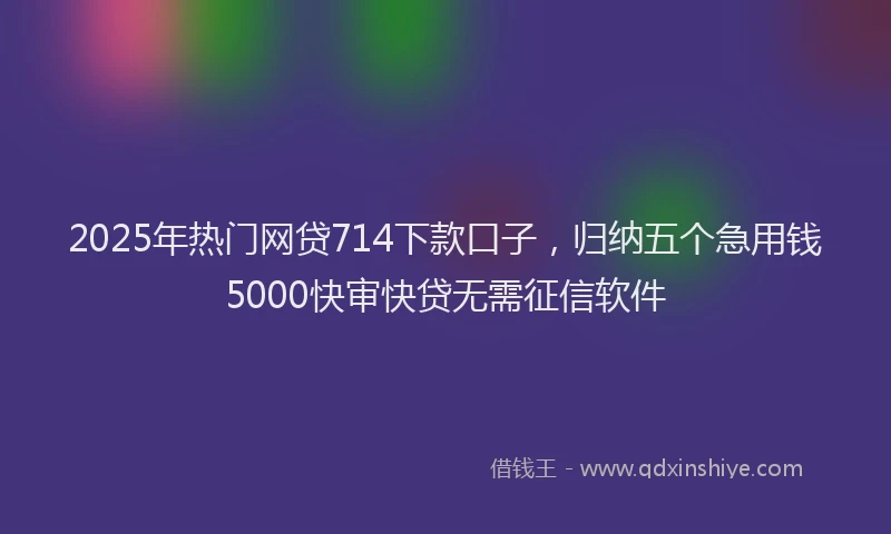 2025年热门网贷714下款口子，归纳五个急用钱5000快审快贷无需征信软件