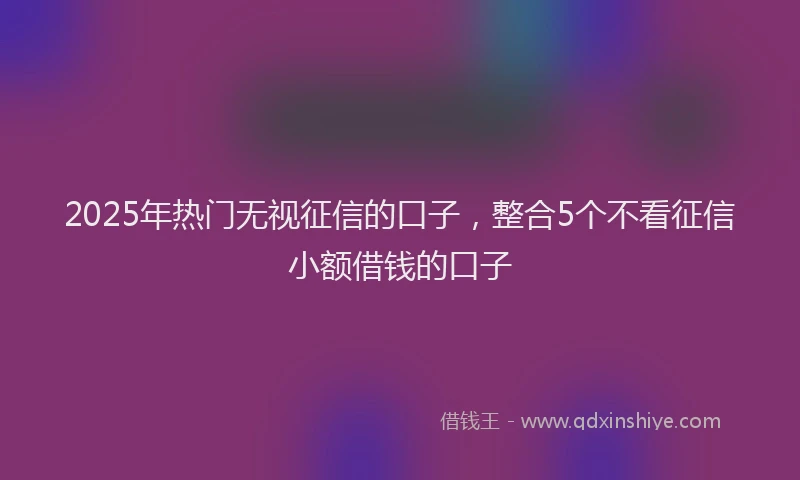 2025年热门无视征信的口子，整合5个不看征信小额借钱的口子