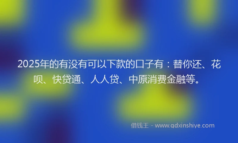 2025年的有没有可以下款的口子有：替你还、花呗、快贷通、人人贷、中原消费金融等。