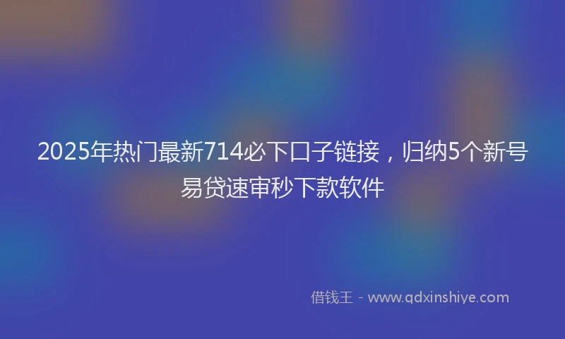 2025年热门最新714必下口子链接，归纳5个新号易贷速审秒下款软件