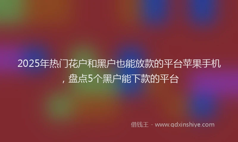 2025年热门花户和黑户也能放款的平台苹果手机，盘点5个黑户能下款的平台
