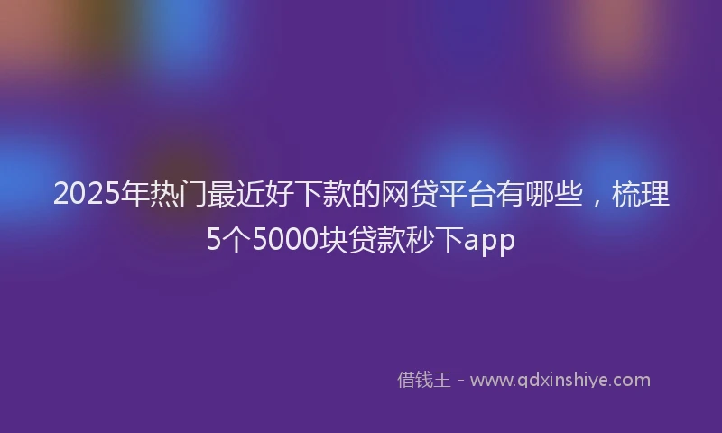 2025年热门最近好下款的网贷平台有哪些，梳理5个5000块贷款秒下app
