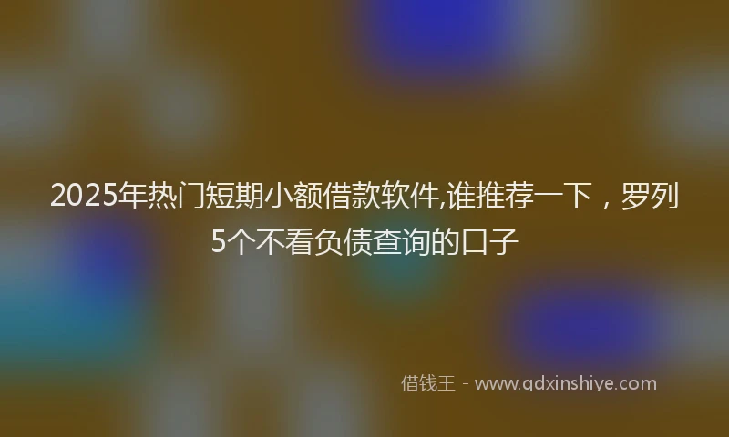 2025年热门短期小额借款软件,谁推荐一下，罗列5个不看负债查询的口子