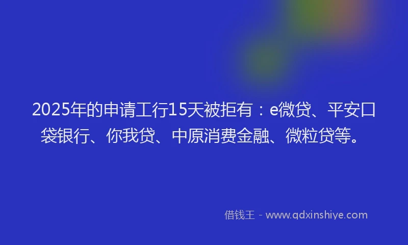 2025年的申请工行15天被拒有：e微贷、平安口袋银行、你我贷、中原消费金融、微粒贷等。