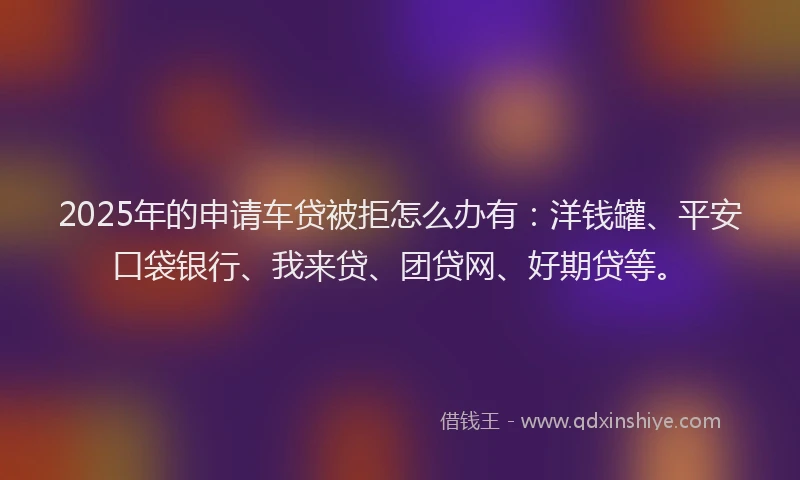 2025年的申请车贷被拒怎么办有：洋钱罐、平安口袋银行、我来贷、团贷网、好期贷等。
