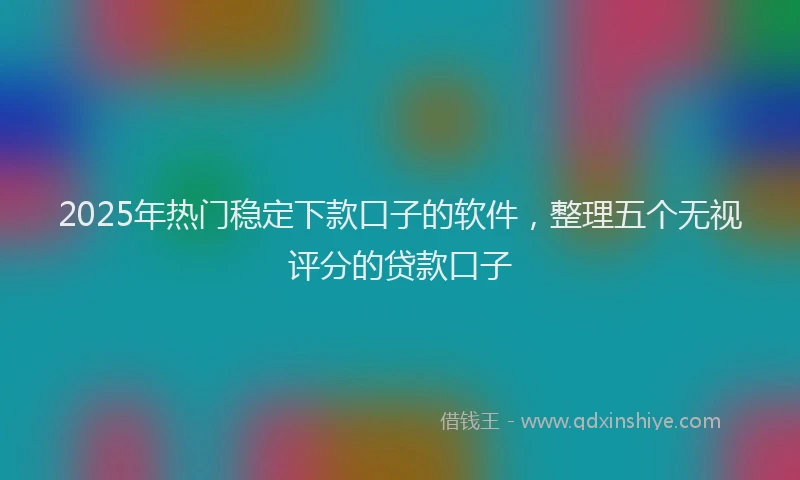 2025年热门稳定下款口子的软件，整理五个无视评分的贷款口子