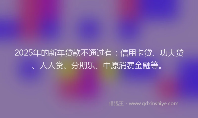 2025年的新车贷款不通过有：信用卡贷、功夫贷、人人贷、分期乐、中原消费金融等。