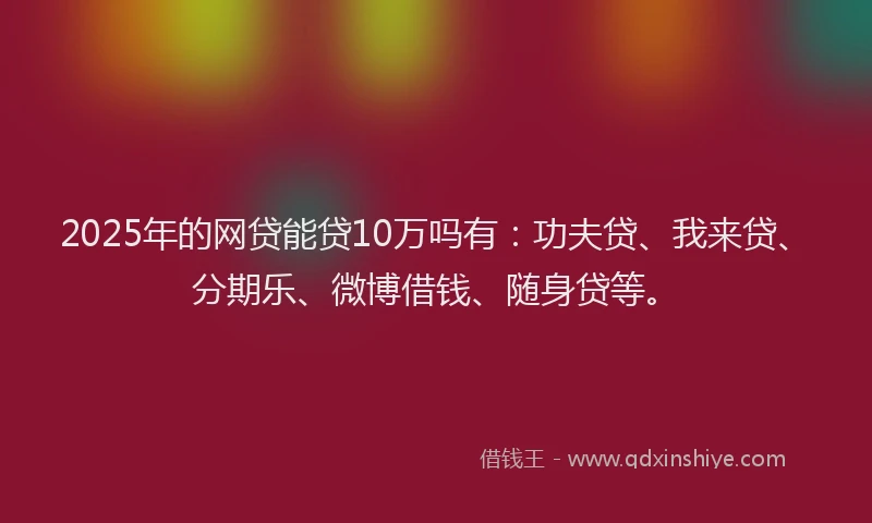 2025年的网贷能贷10万吗有：功夫贷、我来贷、分期乐、微博借钱、随身贷等。