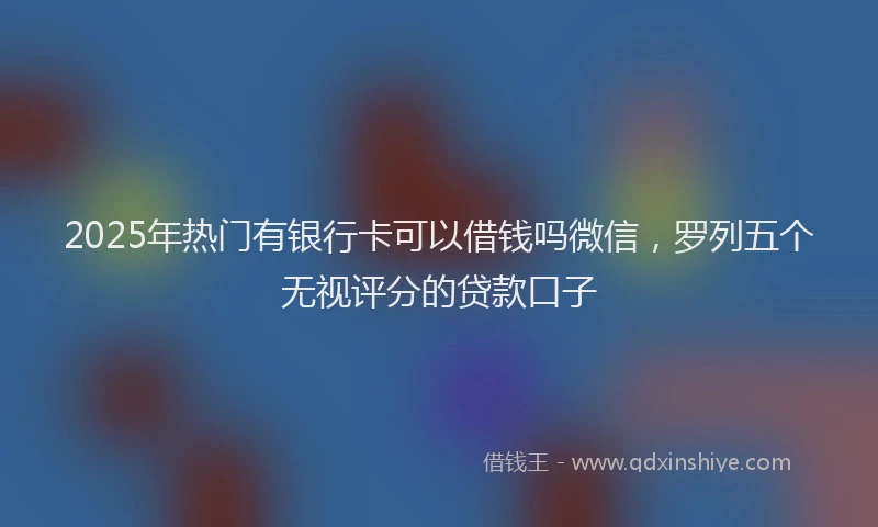 2025年热门有银行卡可以借钱吗微信，罗列五个无视评分的贷款口子