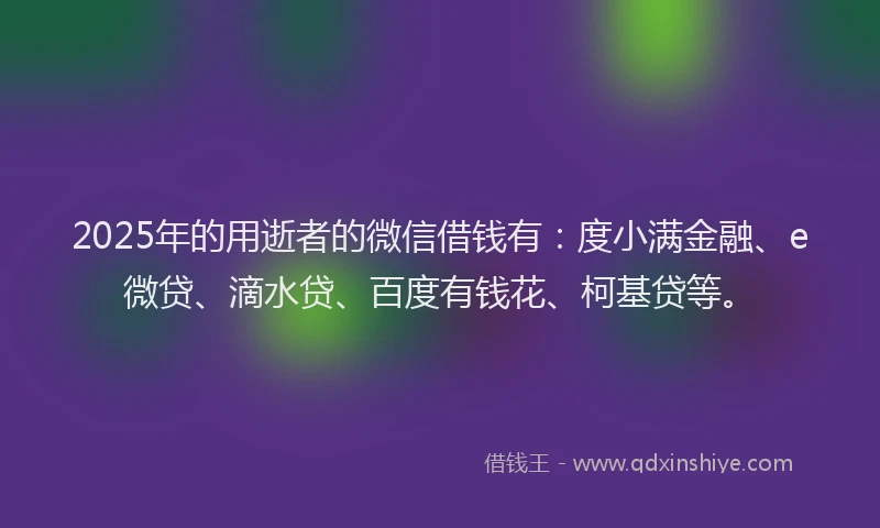 2025年的用逝者的微信借钱有：度小满金融、e微贷、滴水贷、百度有钱花、柯基贷等。