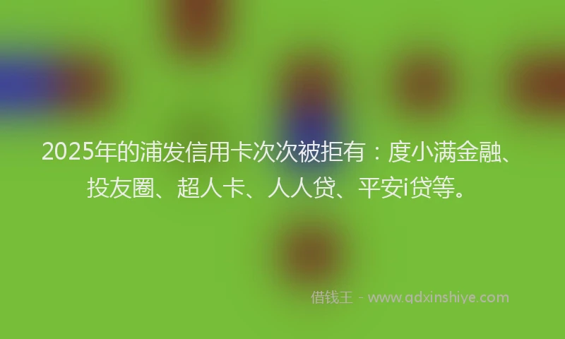 2025年的浦发信用卡次次被拒有：度小满金融、投友圈、超人卡、人人贷、平安i贷等。