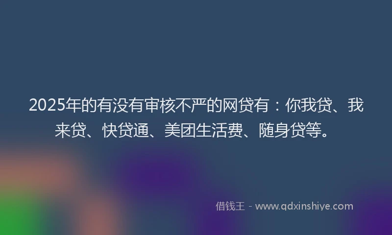 2025年的有没有审核不严的网贷有：你我贷、我来贷、快贷通、美团生活费、随身贷等。