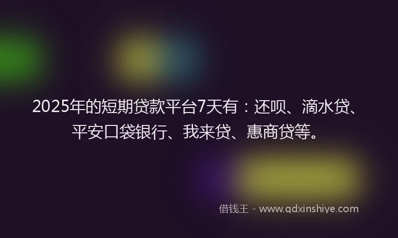 2025年的短期贷款平台7天有：还呗、滴水贷、平安口袋银行、我来贷、惠商贷等。
