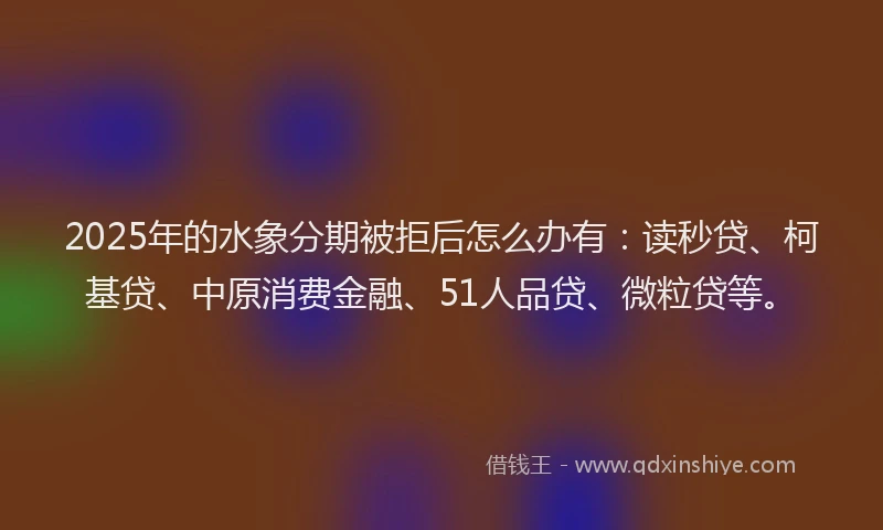 2025年的水象分期被拒后怎么办有：读秒贷、柯基贷、中原消费金融、51人品贷、微粒贷等。