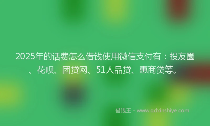 2025年的话费怎么借钱使用微信支付有：投友圈、花呗、团贷网、51人品贷、惠商贷等。