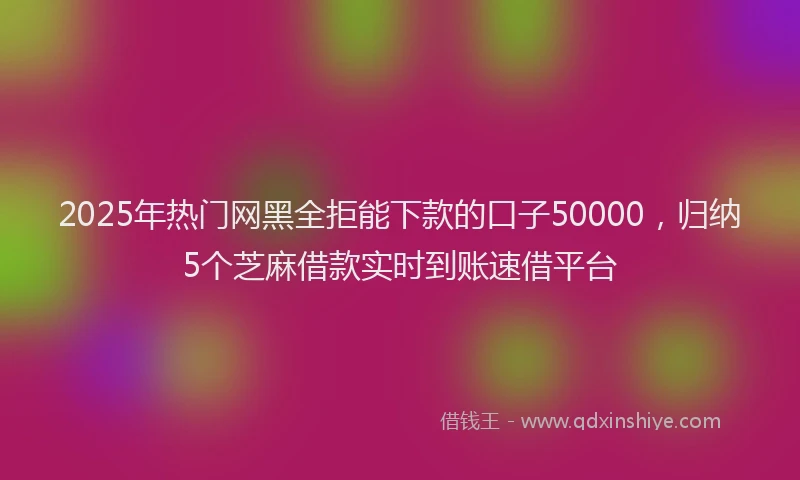 2025年热门网黑全拒能下款的口子50000，归纳5个芝麻借款实时到账速借平台