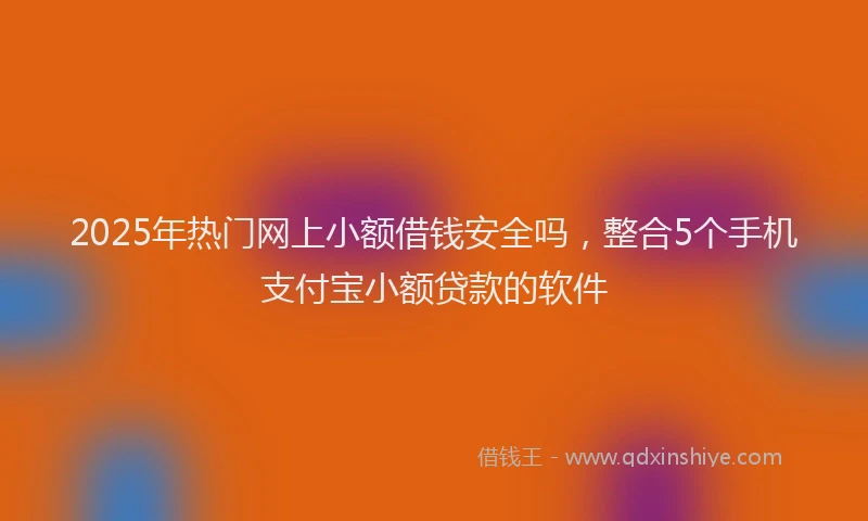 2025年热门网上小额借钱安全吗，整合5个手机支付宝小额贷款的软件