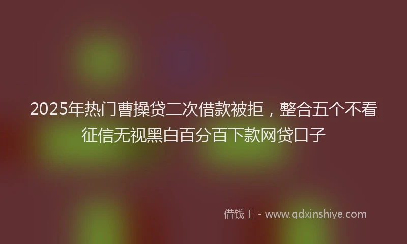 2025年热门曹操贷二次借款被拒，整合五个不看征信无视黑白百分百下款网贷口子