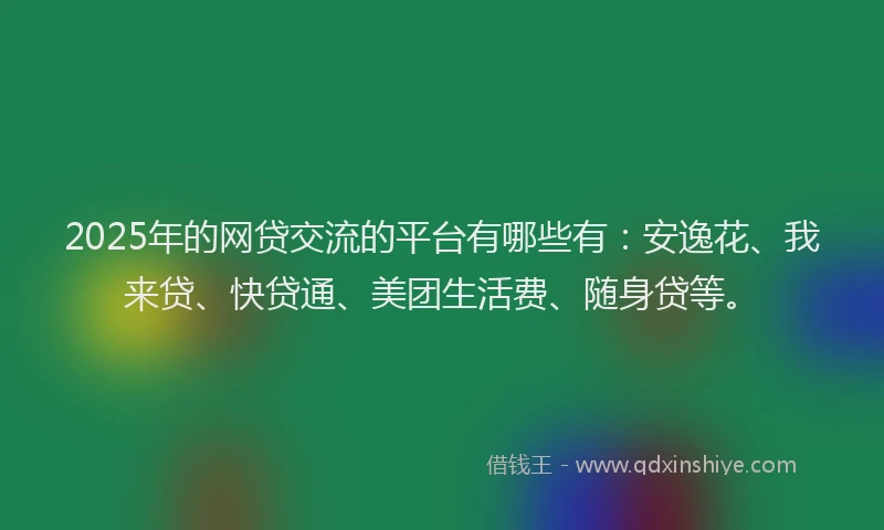 2025年的网贷交流的平台有哪些有：安逸花、我来贷、快贷通、美团生活费、随身贷等。