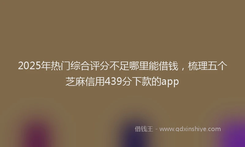 2025年热门综合评分不足哪里能借钱，梳理五个芝麻信用439分下款的app