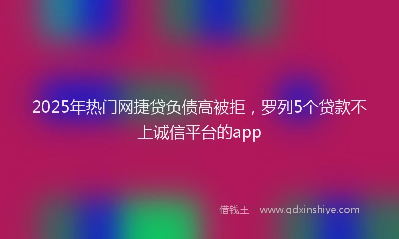 2025年热门网捷贷负债高被拒，罗列5个贷款不上诚信平台的app