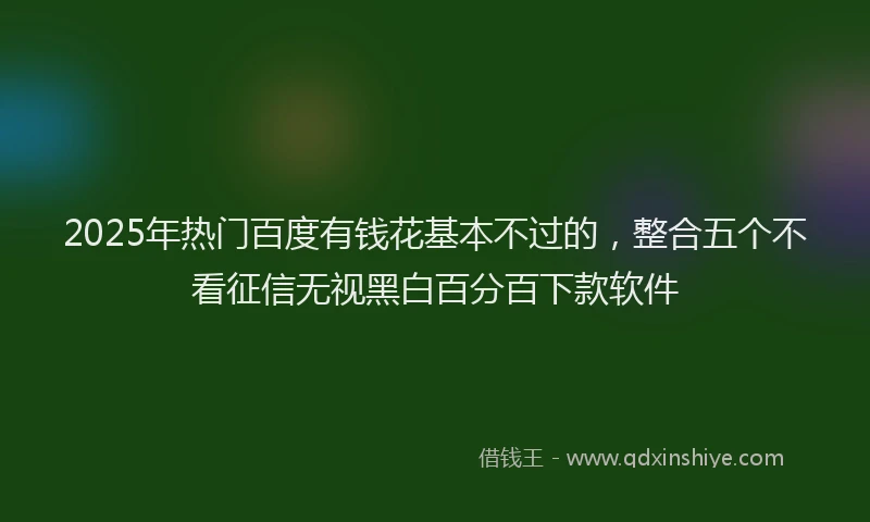 2025年热门百度有钱花基本不过的，整合五个不看征信无视黑白百分百下款软件