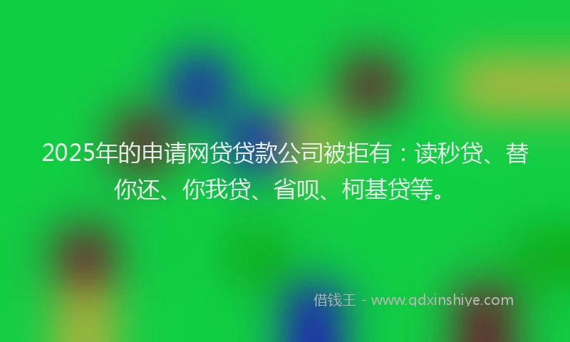 2025年的申请网贷贷款公司被拒有：读秒贷、替你还、你我贷、省呗、柯基贷等。