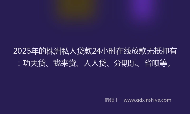 2025年的株洲私人贷款24小时在线放款无抵押有：功夫贷、我来贷、人人贷、分期乐、省呗等。