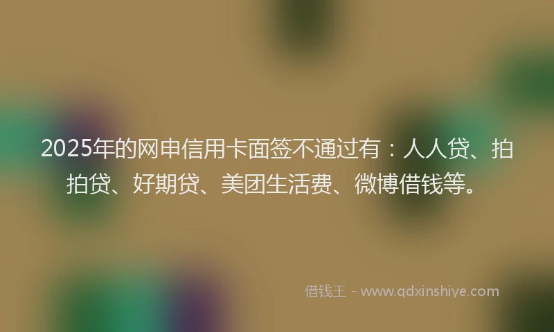 2025年的网申信用卡面签不通过有：人人贷、拍拍贷、好期贷、美团生活费、微博借钱等。