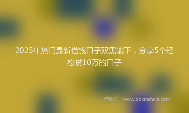 2025年热门最新借钱口子双黑能下，分享5个轻松贷10万的口子
