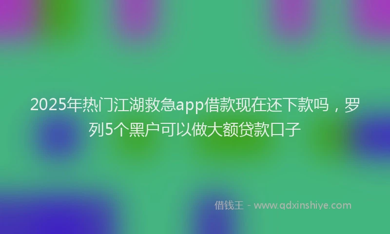 2025年热门江湖救急app借款现在还下款吗，罗列5个黑户可以做大额贷款口子