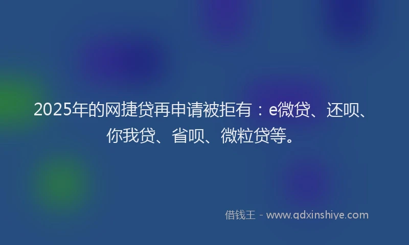 2025年的网捷贷再申请被拒有：e微贷、还呗、你我贷、省呗、微粒贷等。