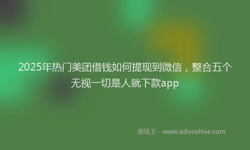 2025年热门美团借钱如何提现到微信，整合五个无视一切是人就下款app