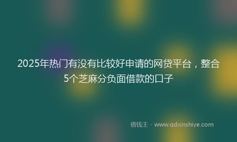 2025年热门有没有比较好申请的网贷平台，整合5个芝麻分负面借款的口子