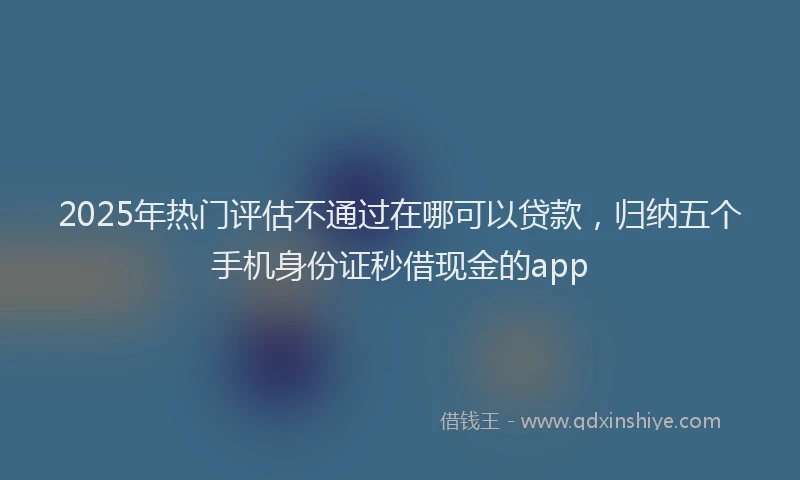 2025年热门评估不通过在哪可以贷款，归纳五个手机身份证秒借现金的app