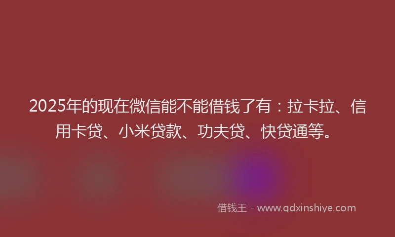 2025年的现在微信能不能借钱了有：拉卡拉、信用卡贷、小米贷款、功夫贷、快贷通等。