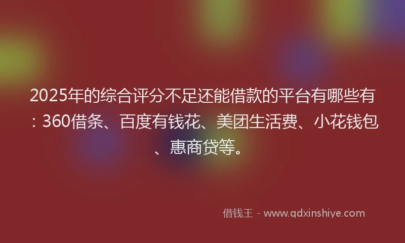 2025年的综合评分不足还能借款的平台有哪些有：360借条、百度有钱花、美团生活费、小花钱包、惠商贷等。