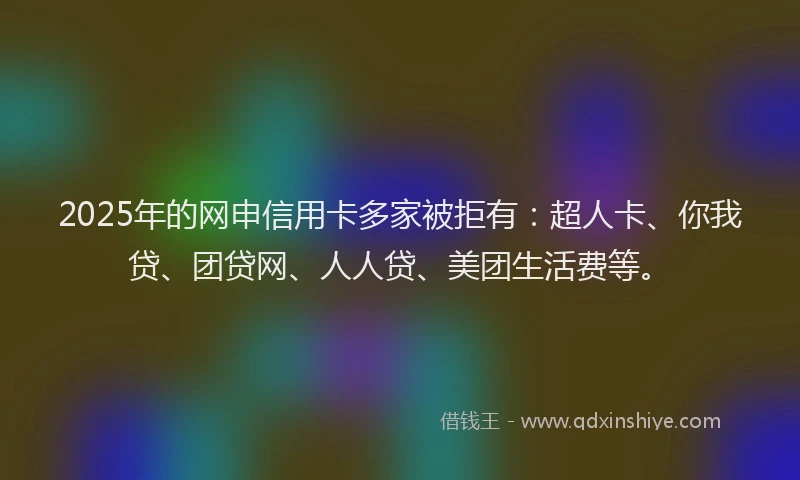 2025年的网申信用卡多家被拒有：超人卡、你我贷、团贷网、人人贷、美团生活费等。
