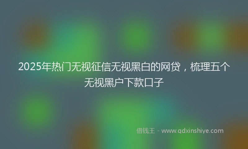 2025年热门无视征信无视黑白的网贷，梳理五个无视黑户下款口子