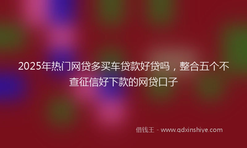 2025年热门网贷多买车贷款好贷吗，整合五个不查征信好下款的网贷口子