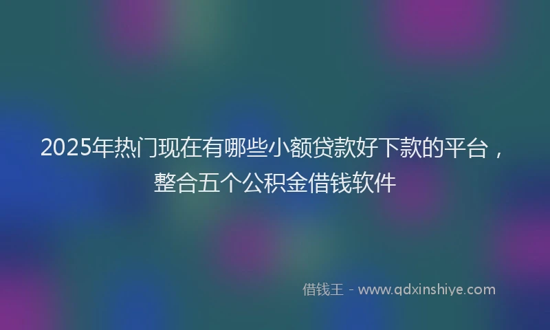 2025年热门现在有哪些小额贷款好下款的平台，整合五个公积金借钱软件
