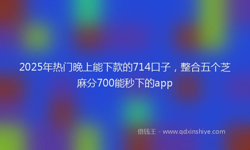 2025年热门晚上能下款的714口子，整合五个芝麻分700能秒下的app