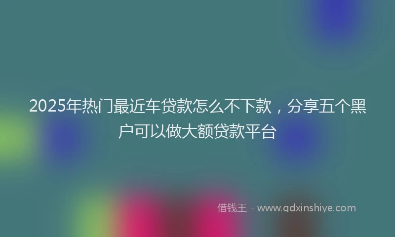 2025年热门最近车贷款怎么不下款，分享五个黑户可以做大额贷款平台