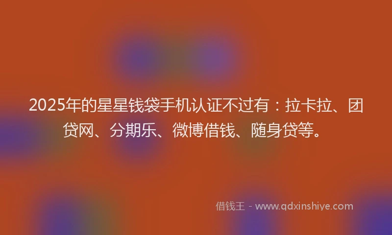 2025年的星星钱袋手机认证不过有：拉卡拉、团贷网、分期乐、微博借钱、随身贷等。