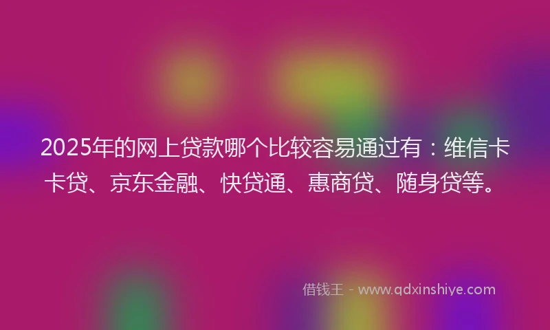 2025年的网上贷款哪个比较容易通过有：维信卡卡贷、京东金融、快贷通、惠商贷、随身贷等。