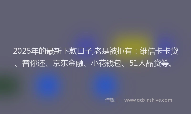 2025年的最新下款口子,老是被拒有：维信卡卡贷、替你还、京东金融、小花钱包、51人品贷等。