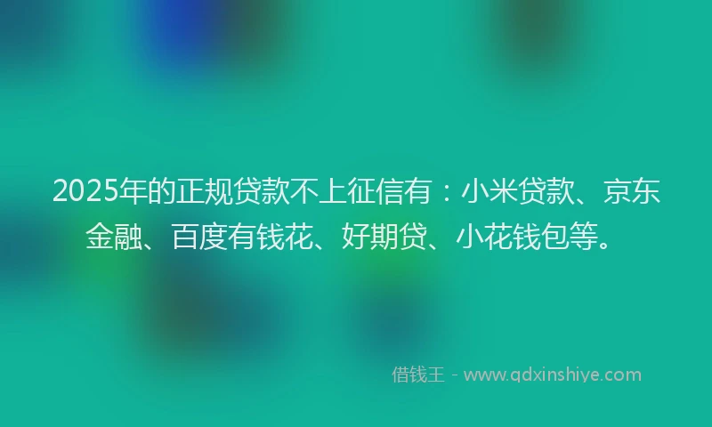 2025年的正规贷款不上征信有：小米贷款、京东金融、百度有钱花、好期贷、小花钱包等。