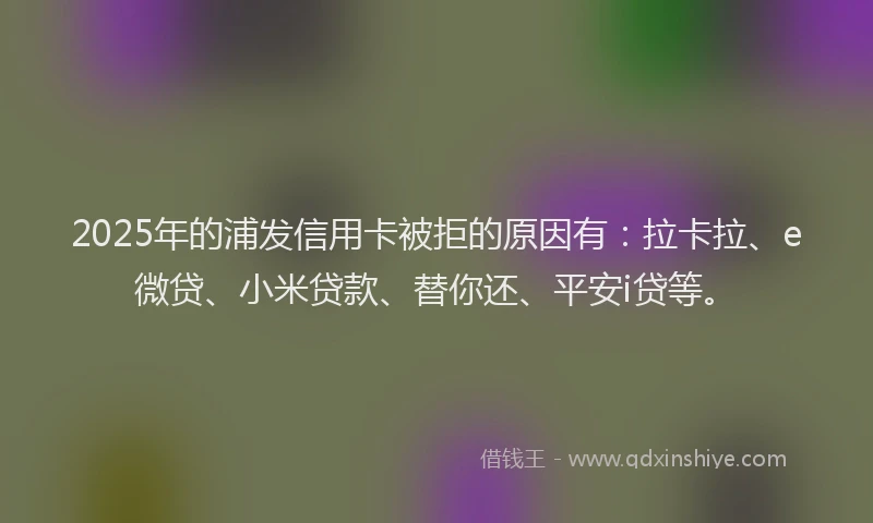 2025年的浦发信用卡被拒的原因有：拉卡拉、e微贷、小米贷款、替你还、平安i贷等。