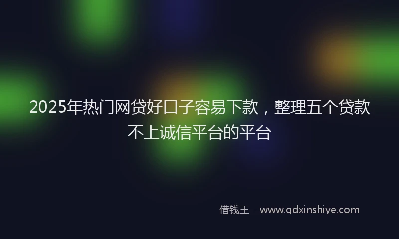 2025年热门网贷好口子容易下款，整理五个贷款不上诚信平台的平台