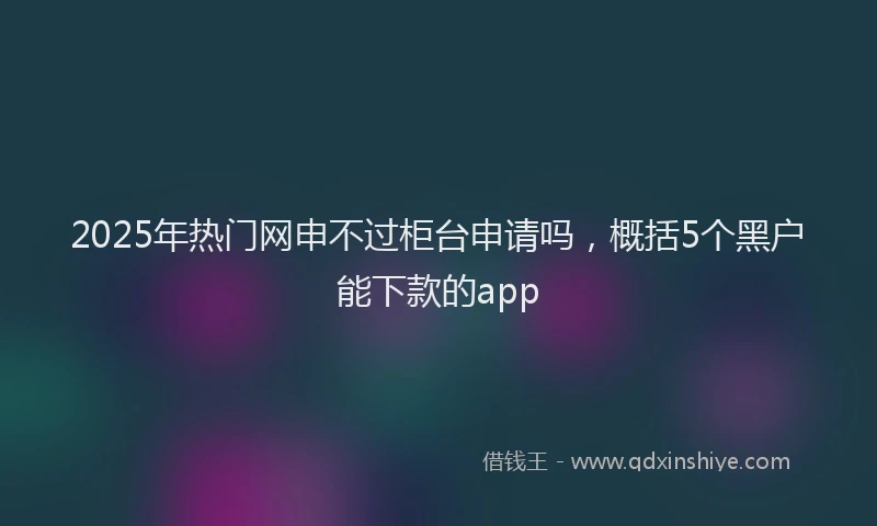 2025年热门网申不过柜台申请吗，概括5个黑户能下款的app
